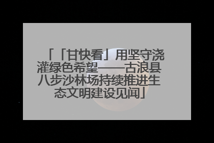 「甘快看」用坚守浇灌绿色希望——古浪县八步沙林场持续推进生态文明建设见闻