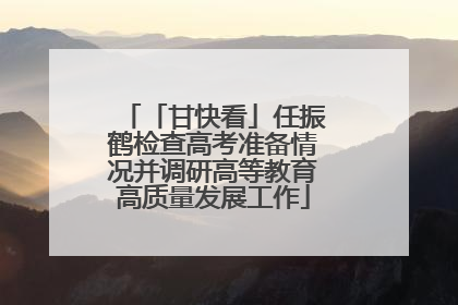 「甘快看」任振鹤检查高考准备情况并调研高等教育高质量发展工作