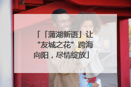 「蒲湖新语」让“友城之花”跨海向阳，尽情绽放
