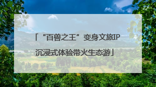 “百兽之王”变身文旅IP 沉浸式体验带火生态游