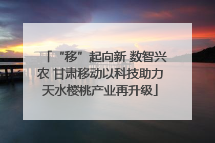 “移”起向新 数智兴农 甘肃移动以科技助力天水樱桃产业再升级