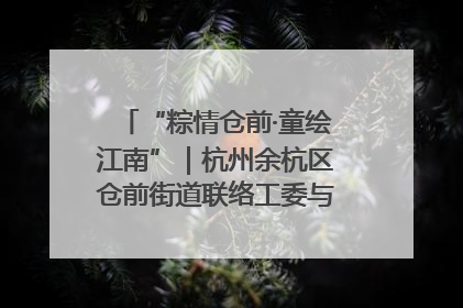“粽情仓前·童绘江南”｜杭州余杭区仓前街道联络工委与辖区群众共度佳节