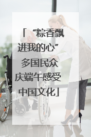 “粽香飘进我的心” 多国民众庆端午感受中国文化
