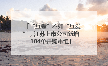 “互卷”不如“互爱”，江苏上市公司新增104单并购重组