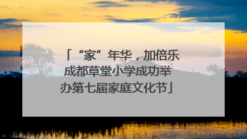 “家”年华，加倍乐 成都草堂小学成功举办第七届家庭文化节
