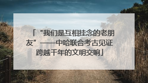 “我们是互相挂念的老朋友”——中哈联合考古见证跨越千年的文明交响