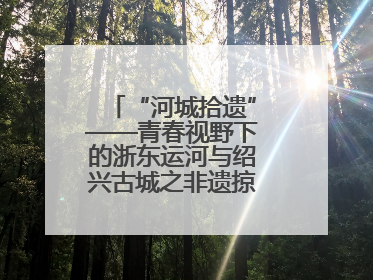 “河城拾遗”——青春视野下的浙东运河与绍兴古城之非遗掠影暨浙江传媒学院小学期来绍