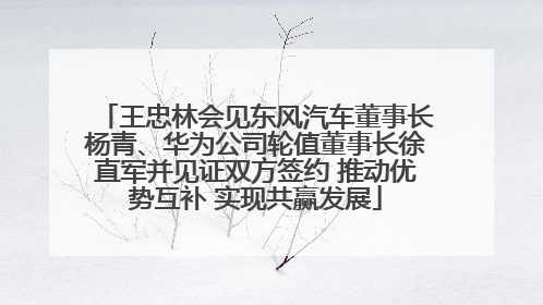 王忠林会见东风汽车董事长杨青、华为公司轮值董事长徐直军并见证双方签约 推动优势互补 实现共赢发展