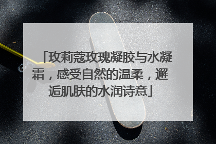 玫莉蔻玫瑰凝胶与水凝霜，感受自然的温柔，邂逅肌肤的水润诗意