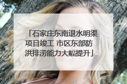 石家庄东南退水明渠项目竣工 市区东部防洪排涝能力大幅提升
