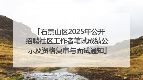 石景山区2025年公开招聘社区工作者笔试成绩公示及资格复审与面试通知