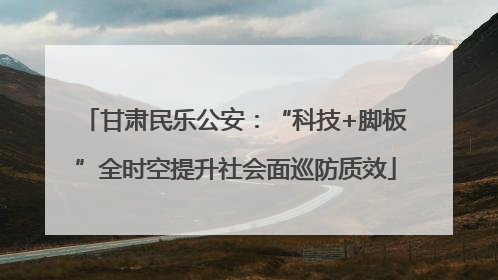 甘肃民乐公安：“科技+脚板”全时空提升社会面巡防质效