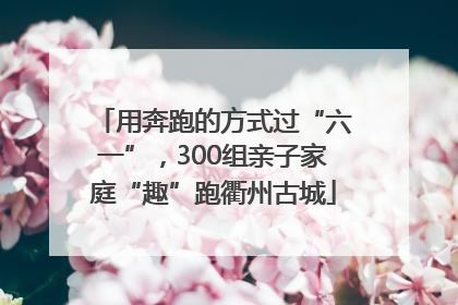 用奔跑的方式过“六一”，300组亲子家庭“趣”跑衢州古城