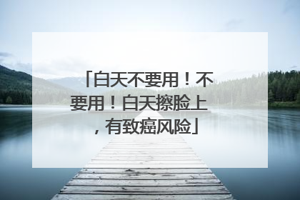 白天不要用！不要用！白天擦脸上，有致癌风险