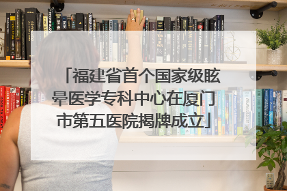 福建省首个国家级眩晕医学专科中心在厦门市第五医院揭牌成立