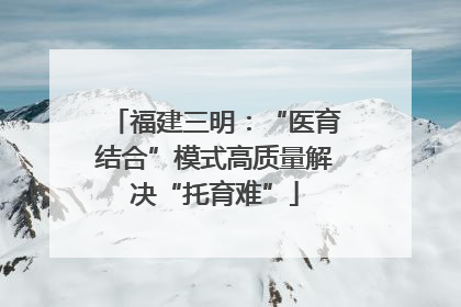 福建三明：“医育结合”模式高质量解决“托育难”