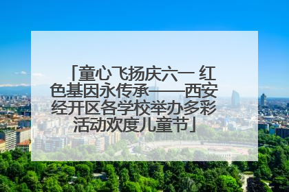 童心飞扬庆六一 红色基因永传承——西安经开区各学校举办多彩活动欢度儿童节