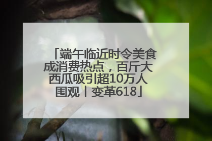 端午临近时令美食成消费热点，百斤大西瓜吸引超10万人围观丨变革618