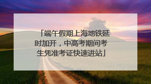 端午假期上海地铁延时加开，中高考期间考生凭准考证快速进站
