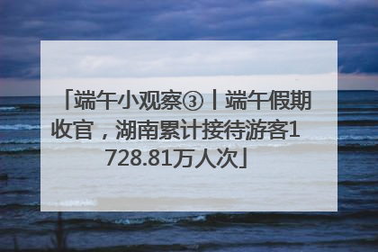 端午小观察③丨端午假期收官，湖南累计接待游客1728.81万人次