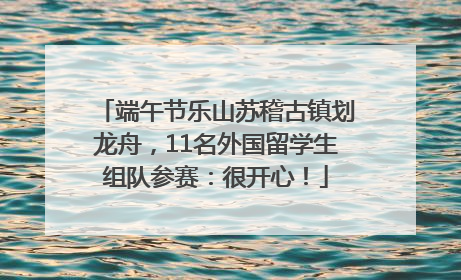 端午节乐山苏稽古镇划龙舟，11名外国留学生组队参赛：很开心！