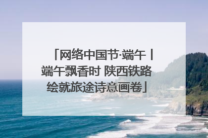 网络中国节·端午丨端午飘香时 陕西铁路绘就旅途诗意画卷