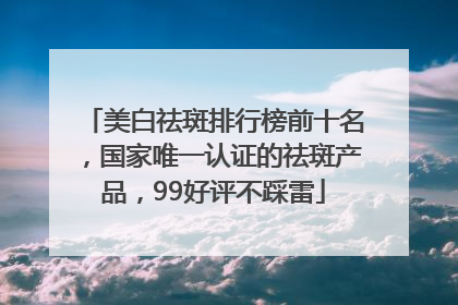 美白祛斑排行榜前十名，国家唯一认证的祛斑产品，99好评不踩雷