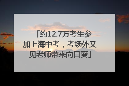 约12.7万考生参加上海中考，考场外又见老师带来向日葵