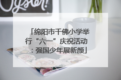 绵阳市千佛小学举行“六一”庆祝活动：强国少年展新颜