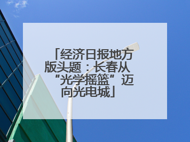 经济日报地方版头题：长春从“光学摇篮”迈向光电城