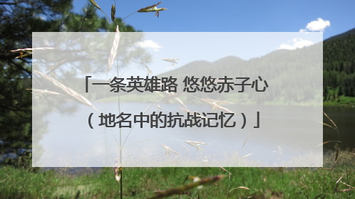 一条英雄路 悠悠赤子心（地名中的抗战记忆）
