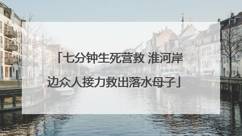 七分钟生死营救 淮河岸边众人接力救出落水母子
