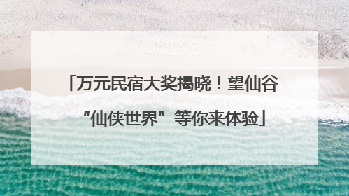万元民宿大奖揭晓！望仙谷“仙侠世界”等你来体验