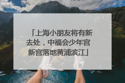 上海小朋友将有新去处，中福会少年宫新宫落地黄浦滨江