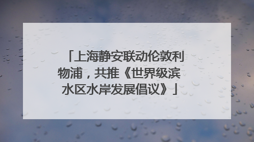 上海静安联动伦敦利物浦，共推《世界级滨水区水岸发展倡议》