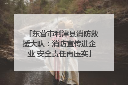 东营市利津县消防救援大队：消防宣传进企业 安全责任再压实