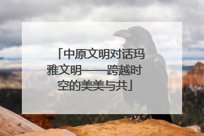 中原文明对话玛雅文明——跨越时空的美美与共