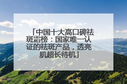 中国十大高口碑祛斑霜榜：国家唯一认证的祛斑产品，透亮肌超长待机