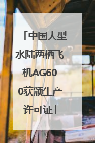 中国大型水陆两栖飞机AG600获颁生产许可证
