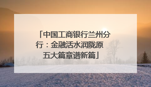 中国工商银行兰州分行：金融活水润陇原 五大篇章谱新篇