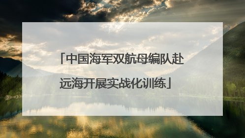 中国海军双航母编队赴远海开展实战化训练