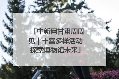 中新网甘肃周周见｜丰富多样活动探索博物馆未来