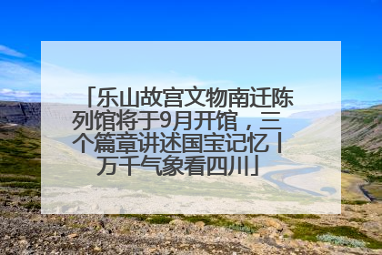 乐山故宫文物南迁陈列馆将于9月开馆，三个篇章讲述国宝记忆丨万千气象看四川