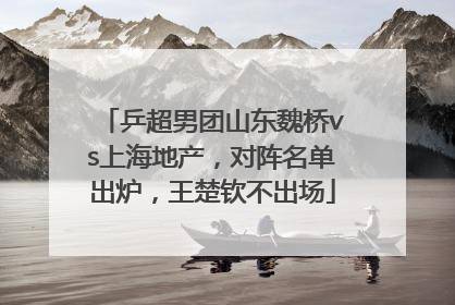 乒超男团山东魏桥vs上海地产，对阵名单出炉，王楚钦不出场