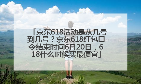 京东618活动是从几号到几号？京东618红包口令结束时间6月20日，618什么时候买最便宜