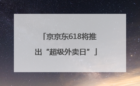 京京东618将推出“超级外卖日”