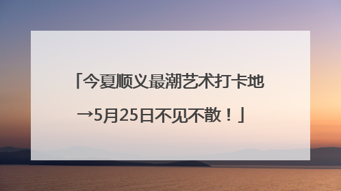 今夏顺义最潮艺术打卡地→5月25日不见不散！
