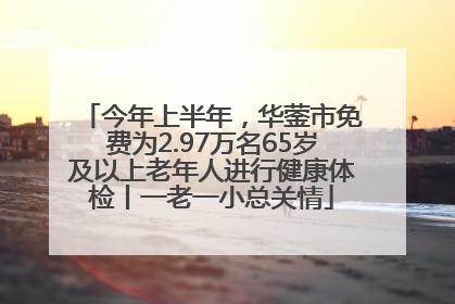 今年上半年，华蓥市免费为2.97万名65岁及以上老年人进行健康体检丨一老一小总关情
