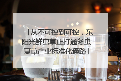 从不可控到可控，东阳光鲜虫草正打通冬虫夏草产业标准化通路