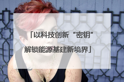 以科技创新“密钥”解锁能源基建新境界